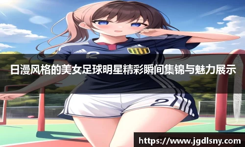 日漫风格的美女足球明星精彩瞬间集锦与魅力展示